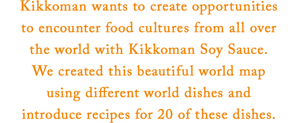 Kikkoman wants to create opportunities to encounter food cultures from all over the world with Kikkoman Soy Sauce. We created this beautiful world map using different world dishes and introduce recipes for 20 of these dishes.