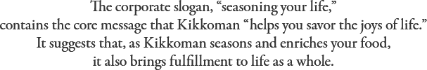 The corporate slogan, “seasoning your life,” contains the core message that Kikkoman “helps you savor the joys of life.” It suggests that, as Kikkoman seasons and enriches your food, it also brings fulfillment to life as a whole.