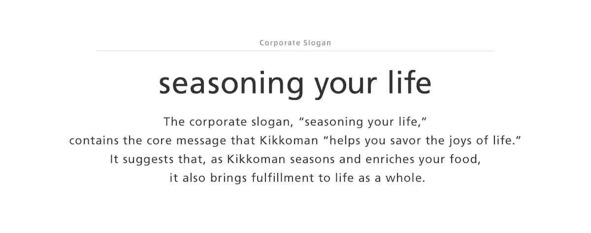 Corporate Slogan seasoning your life The corporate slogan,“seasoning your life,”contains the core message that Kikkoman “helps you savor the joys of life.”It suggests that, as Kikkoman seasons and enriches your food,it also brings fulfillment to life as a whole.