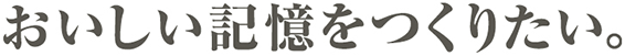 おいしい記憶をつくりたい。