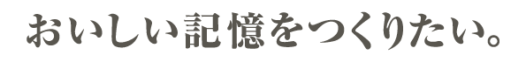 おいしい記憶をつくりたい。