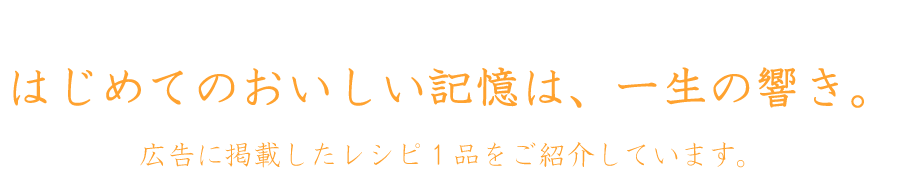 はじめてのおいしい記憶は、一生の響き。 広告に掲載したレシピ1品をご紹介しています。
