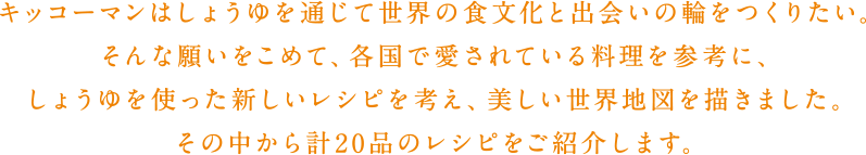 キッコーマンはしょうゆを通じて世界の食文化と出会いの輪をつくりたい。そんな願いをこめて、各国で愛されている料理を参考に、しょうゆを使った新しいレシピを考え、美しい世界地図を描きました。その中から計20品のレシピをご紹介します。