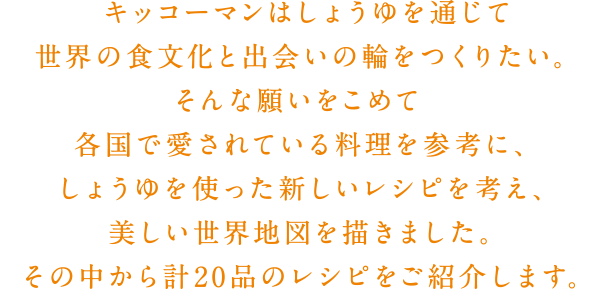 キッコーマンはしょうゆを通じて世界の食文化と出会いの輪をつくりたい。そんな願いをこめて、各国で愛されている料理を参考に、しょうゆを使った新しいレシピを考え、美しい世界地図を描きました。その中から計20品のレシピをご紹介します。