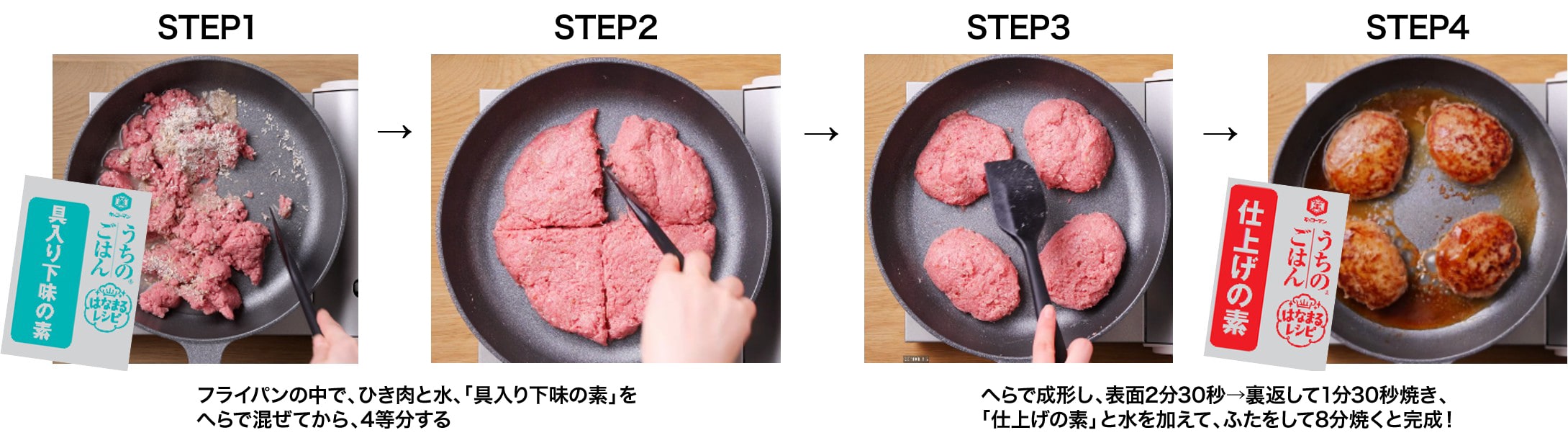STEP1 STEP2 フライパンの中で、ひき肉と水、「具入り下味の素」をへらで混ぜてから、4等分する STEP3 STEP4 へらで成形し、表面2分30秒→裏返して1分30秒焼き、「仕上げの素」と水を加えて、ふたをして8分焼くと完成!