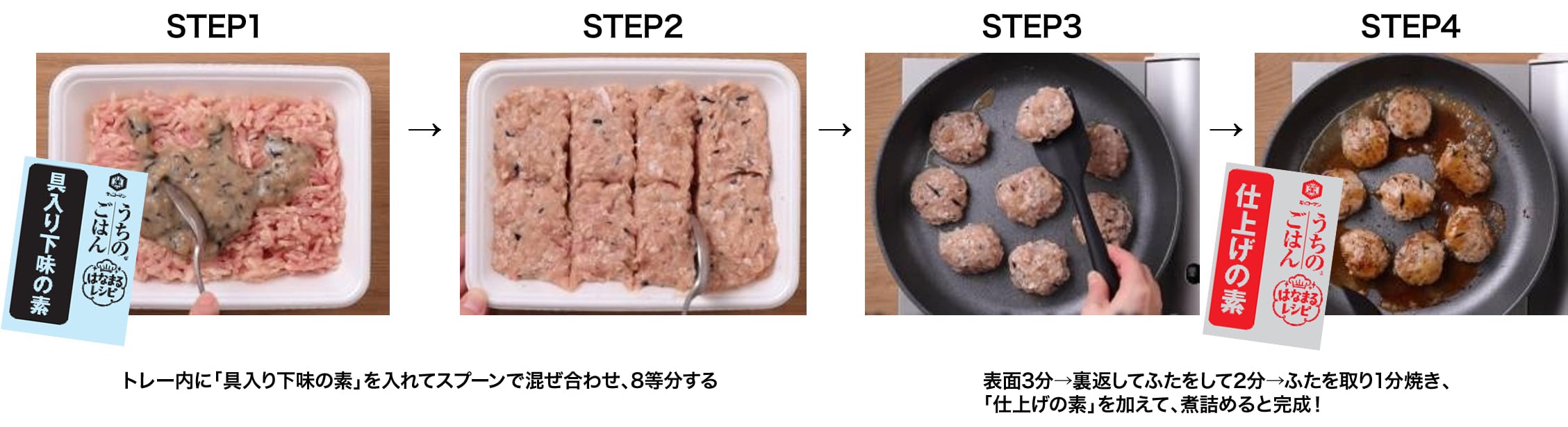 STEP1 STEP2 トレー内に「具入り下味の素」を入れてスプーンで混ぜ合わせ、8等分する STEP3 STEP4 表面3分→裏返してふたをして2分→ふたを取り1分焼き、「仕上げの素」を加えて、煮詰めると完成!