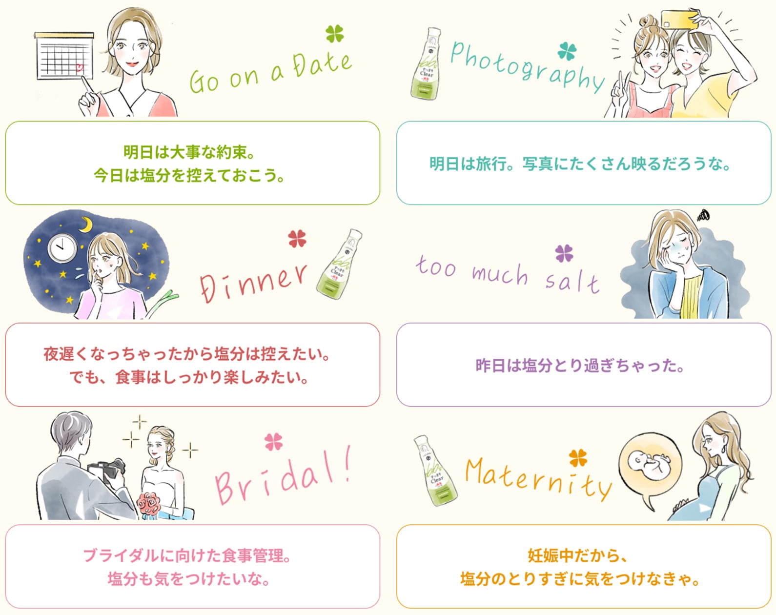 Go on a Date 明日は大事な約束。今日は塩分を控えておこう。 Photography 明日は旅行。写真にたくさん映るだろうな。 Dinner 夜遅くなっちゃったから塩分は控えたい。でも、食事はしっかり楽しみたい。 too much salt 昨日は塩分とり過ぎちゃった。 Bridal! ブライダルに向けた食事管理。塩分も気をつけたいな。 Maternity 妊娠中だから、塩分のとりすぎに気をつけなきゃ。